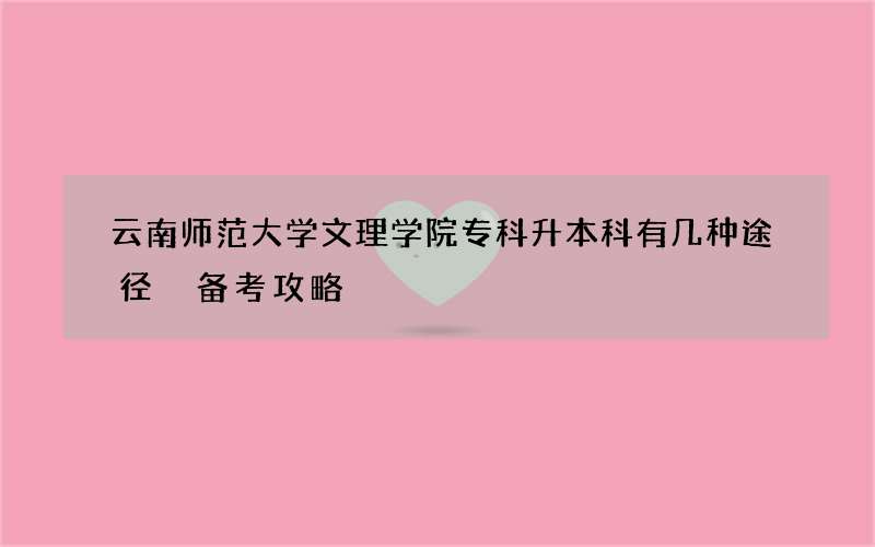 云南师范大学文理学院专科升本科有几种途径 备考攻略